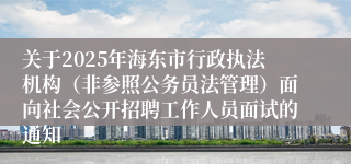 关于2025年海东市行政执法机构（非参照公务员法管理）面向社会公开招聘工作人员面试的通知