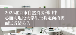 2025北京市自然资源利用中心面向退役大学生士兵定向招聘面试成绩公告