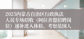 2025内蒙古自治区行政执法人员专场招收（阿拉善盟招聘岗位）递补进入体检、考察范围人员公告（五）