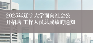 2025年辽宁大学面向社会公开招聘 工作人员总成绩的通知