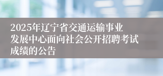 2025年辽宁省交通运输事业发展中心面向社会公开招聘考试成绩的公告