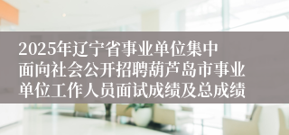 2025年辽宁省事业单位集中面向社会公开招聘葫芦岛市事业单位工作人员面试成绩及总成绩