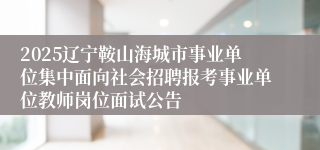 2025辽宁鞍山海城市事业单位集中面向社会招聘报考事业单位教师岗位面试公告