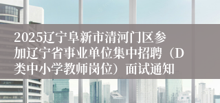 2025辽宁阜新市清河门区参加辽宁省事业单位集中招聘（D类中小学教师岗位）面试通知