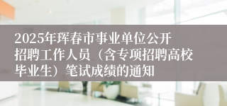 2025年珲春市事业单位公开招聘工作人员（含专项招聘高校毕业生）笔试成绩的通知