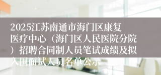 2025江苏南通市海门区康复医疗中心（海门区人民医院分院）招聘合同制人员笔试成绩及拟入围面试人员名单公示