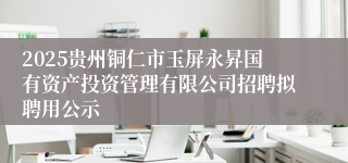 2025贵州铜仁市玉屏永昇国有资产投资管理有限公司招聘拟聘用公示