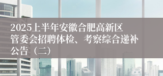 2025上半年安徽合肥高新区管委会招聘体检、考察综合递补公告（二）