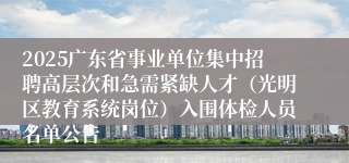 2025广东省事业单位集中招聘高层次和急需紧缺人才（光明区教育系统岗位）入围体检人员名单公告