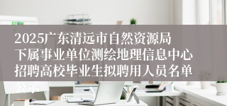 2025广东清远市自然资源局下属事业单位测绘地理信息中心招聘高校毕业生拟聘用人员名单公示