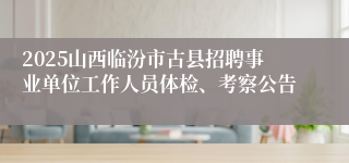2025山西临汾市古县招聘事业单位工作人员体检、考察公告