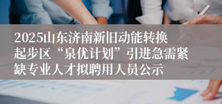 2025山东济南新旧动能转换起步区“泉优计划”引进急需紧缺专业人才拟聘用人员公示