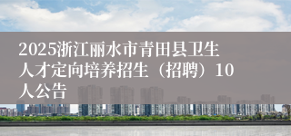 2025浙江丽水市青田县卫生人才定向培养招生（招聘）10人公告