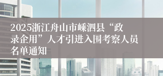 2025浙江舟山市嵊泗县“政录企用”人才引进入围考察人员名单通知