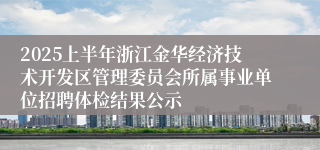 2025上半年浙江金华经济技术开发区管理委员会所属事业单位招聘体检结果公示