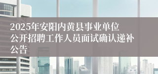2025年安阳内黄县事业单位公开招聘工作人员面试确认递补公告