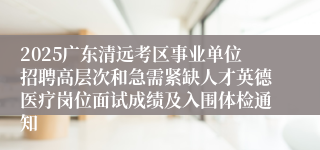 2025广东清远考区事业单位招聘高层次和急需紧缺人才英德医疗岗位面试成绩及入围体检通知