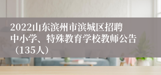 2022山东滨州市滨城区招聘中小学、特殊教育学校教师公告（135人）