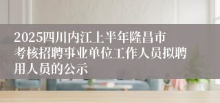 2025四川内江上半年隆昌市考核招聘事业单位工作人员拟聘用人员的公示