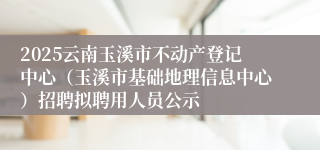 2025云南玉溪市不动产登记中心（玉溪市基础地理信息中心）招聘拟聘用人员公示