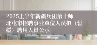 2025上半年新疆兵团第十师北屯市招聘事业单位人员拟（暂缓）聘用人员公示