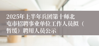 2025年上半年兵团第十师北屯市招聘事业单位工作人员拟（暂缓）聘用人员公示