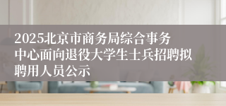 2025北京市商务局综合事务中心面向退役大学生士兵招聘拟聘用人员公示
