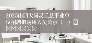 2025山西大同灵丘县事业单位招聘拟聘用人员公示（一）							