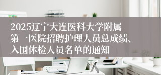2025辽宁大连医科大学附属第一医院招聘护理人员总成绩、入围体检人员名单的通知
