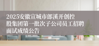 2025安徽宣城市郎溪开创控股集团第一批次子公司员工招聘面试成绩公告