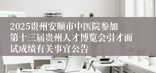 2025贵州安顺市中医院参加第十三届贵州人才博览会引才面试成绩有关事宜公告