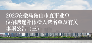 2025安徽马鞍山市直事业单位招聘递补体检人选名单及有关事项公告（三）