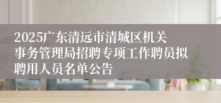 2025广东清远市清城区机关事务管理局招聘专项工作聘员拟聘用人员名单公告