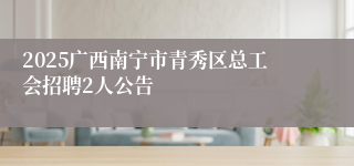2025广西南宁市青秀区总工会招聘2人公告