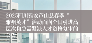 2025四川雅安芦山县春季“雅州英才”活动面向全国引进高层次和急需紧缺人才资格复审的公告