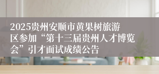 2025贵州安顺市黄果树旅游区参加“第十三届贵州人才博览会”引才面试成绩公告