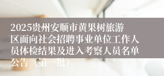 2025贵州安顺市黄果树旅游区面向社会招聘事业单位工作人员体检结果及进入考察人员名单公告（第一批）