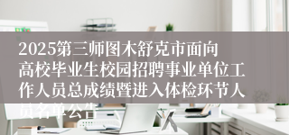 2025第三师图木舒克市面向高校毕业生校园招聘事业单位工作人员总成绩暨进入体检环节人员名单公告