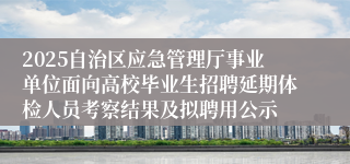 2025自治区应急管理厅事业单位面向高校毕业生招聘延期体检人员考察结果及拟聘用公示