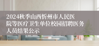 2024秋季山西忻州市人民医院等医疗卫生单位校园招聘医务人员结果公示