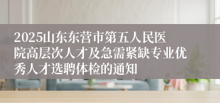 2025山东东营市第五人民医院高层次人才及急需紧缺专业优秀人才选聘体检的通知