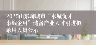 2025山东聊城市“水城优才事编企用”储备产业人才引进拟录用人员公示