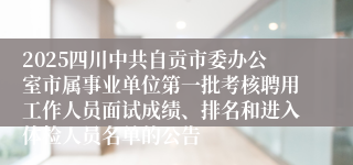 2025四川中共自贡市委办公室市属事业单位第一批考核聘用工作人员面试成绩、排名和进入体检人员名单的公告