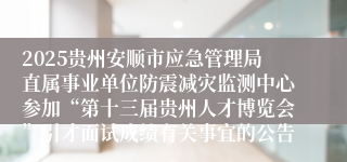 2025贵州安顺市应急管理局直属事业单位防震减灾监测中心参加“第十三届贵州人才博览会”引才面试成绩有关事宜的公告                                                                                2025-06-30