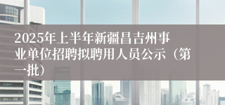 2025年上半年新疆昌吉州事业单位招聘拟聘用人员公示（第一批）