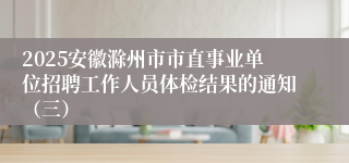 2025安徽滁州市市直事业单位招聘工作人员体检结果的通知（三）