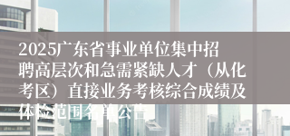 2025广东省事业单位集中招聘高层次和急需紧缺人才（从化考区）直接业务考核综合成绩及体检范围名单公告