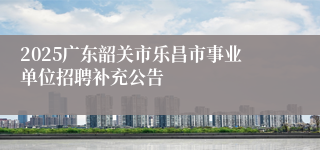 2025广东韶关市乐昌市事业单位招聘补充公告