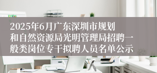 2025年6月广东深圳市规划和自然资源局光明管理局招聘一般类岗位专干拟聘人员名单公示