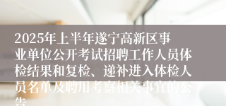 2025年上半年遂宁高新区事业单位公开考试招聘工作人员体检结果和复检、递补进入体检人员名单及聘用考察相关事宜的公告